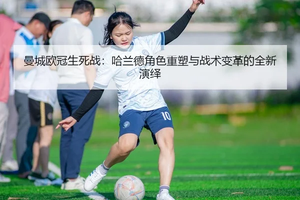 曼城欧冠生死战：哈兰德角色重塑与战术变革的全新演绎
