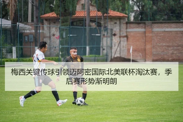 梅西关键传球引领迈阿密国际北美联杯淘汰赛，季后赛形势渐明朗
