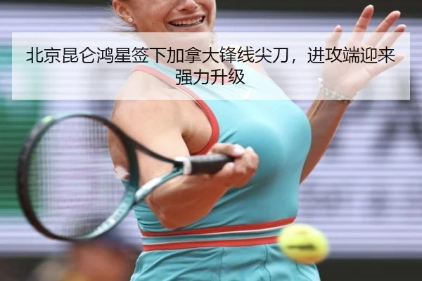 北京昆仑鸿星签下加拿大锋线尖刀，进攻端迎来强力升级
