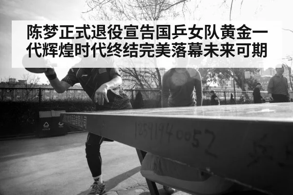 陈梦正式退役宣告国乒女队黄金一代辉煌时代终结完美落幕未来可期